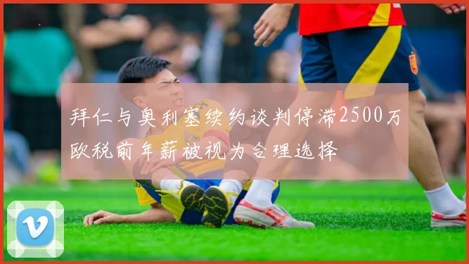 拜仁与奥利塞续约谈判停滞2500万欧税前年薪被视为合理选择