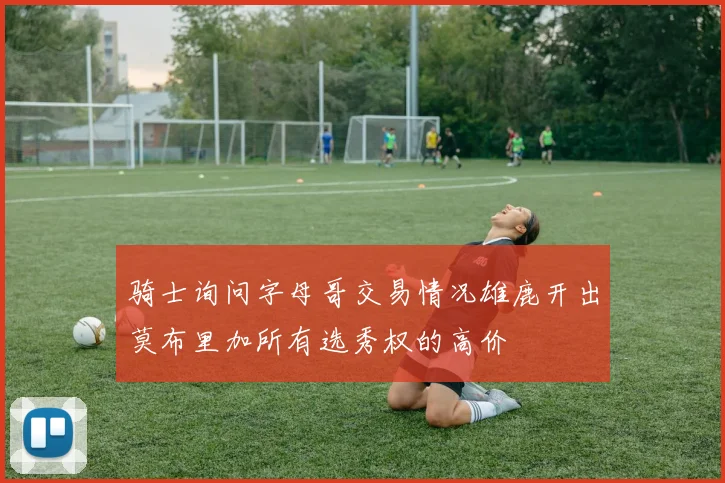 骑士询问字母哥交易情况雄鹿开出莫布里加所有选秀权的高价