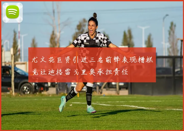 尤文花巨资引进三名前锋表现糟糕竟让迪格雷戈里奥承担责任