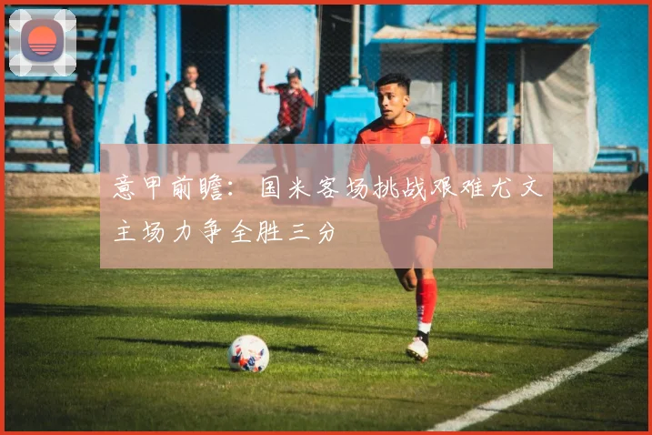 意甲前瞻：国米客场挑战艰难尤文主场力争全胜三分