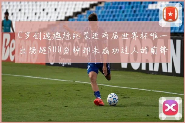 C罗创造尴尬纪录近两届世界杯唯一出场超500分钟却未成功过人的前锋