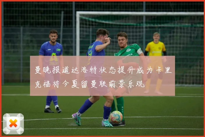 曼晚报道达洛特状态提升成为卡里克福将今夏留曼联前景乐观