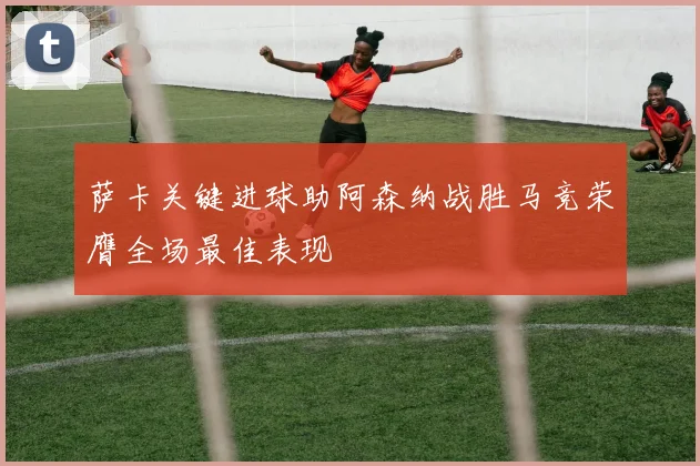 萨卡关键进球助阿森纳战胜马竞荣膺全场最佳表现