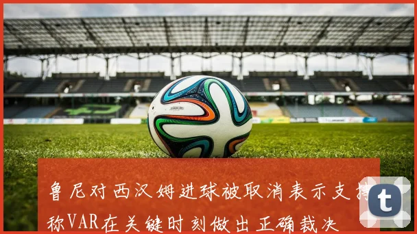鲁尼对西汉姆进球被取消表示支持称VAR在关键时刻做出正确裁决
