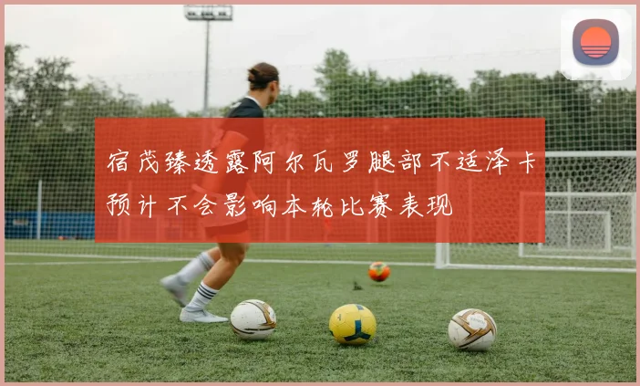 宿茂臻透露阿尔瓦罗腿部不适泽卡预计不会影响本轮比赛表现