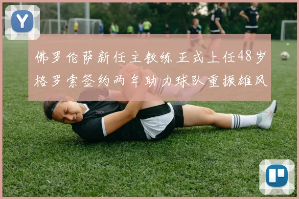 佛罗伦萨新任主教练正式上任48岁格罗索签约两年助力球队重振雄风
